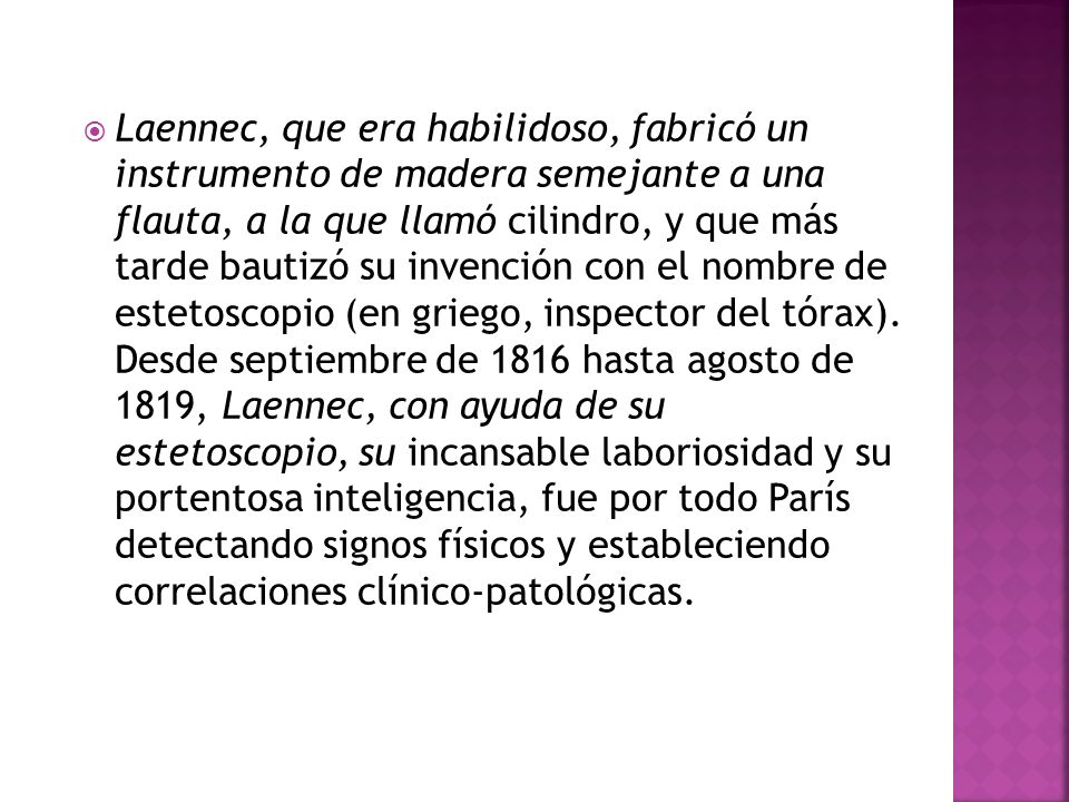 Laennec, que era habilidoso, fabricó un instrumento de madera semejante a una flauta, a la que llamó cilindro, y que más tarde bautizó su invención con el nombre de estetoscopio (en griego, inspector del tórax).