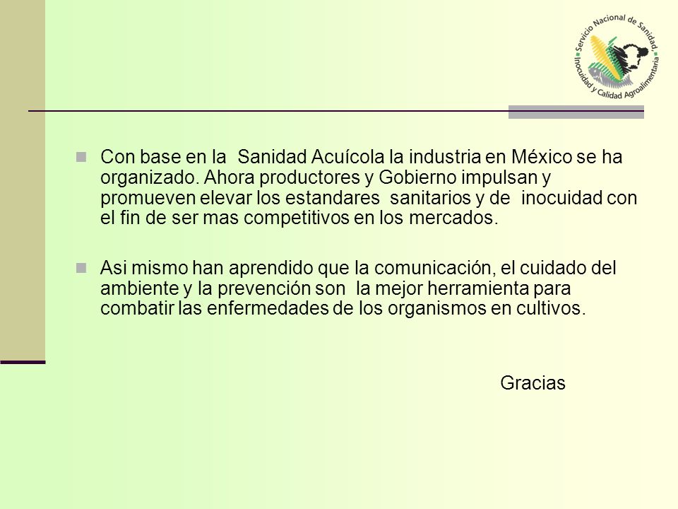 Con base en la Sanidad Acuícola la industria en México se ha organizado. Ahora productores y Gobierno impulsan y promueven elevar los estandares sanitarios y de inocuidad con el fin de ser mas competitivos en los mercados.