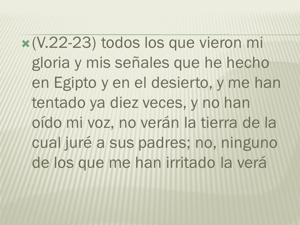 (V.22-23) todos los que vieron mi gloria y mis señales que he hecho en Egipto y en el desierto, y me han tentado ya diez veces, y no han oído mi voz, no verán la tierra de la cual juré a sus padres; no, ninguno de los que me han irritado la verá