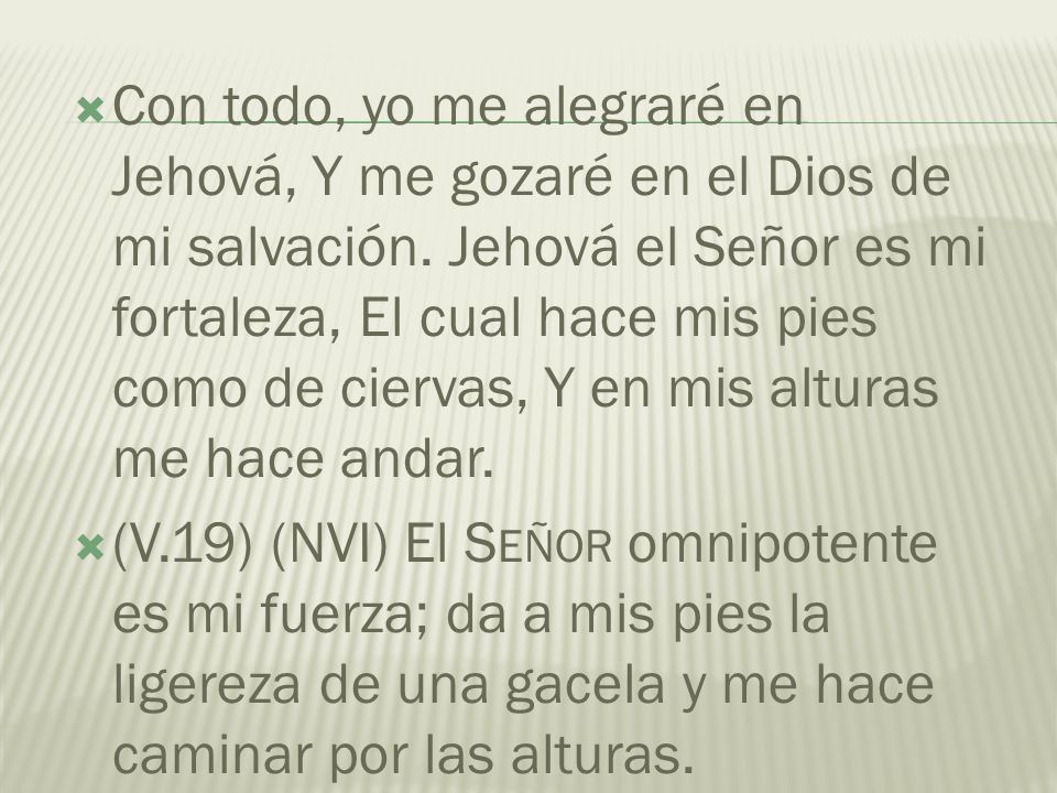 Con todo, yo me alegraré en Jehová, Y me gozaré en el Dios de mi salvación. Jehová el Señor es mi fortaleza, El cual hace mis pies como de ciervas, Y en mis alturas me hace andar.
