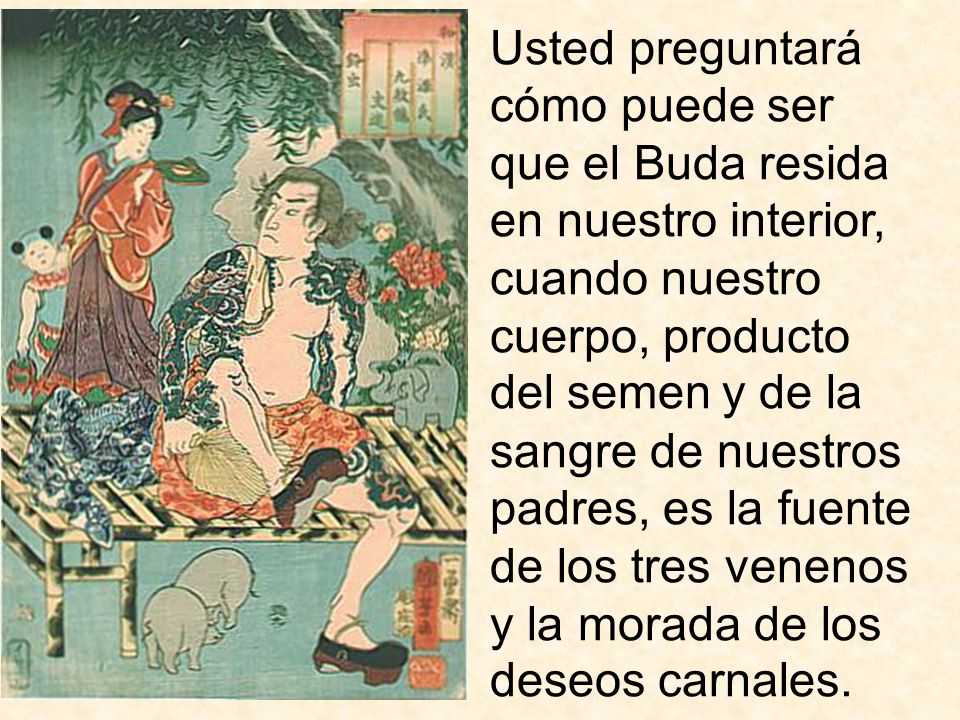 Usted preguntará cómo puede ser que el Buda resida en nuestro interior, cuando nuestro cuerpo, producto del semen y de la sangre de nuestros padres, es la fuente de los tres venenos y la morada de los deseos carnales.