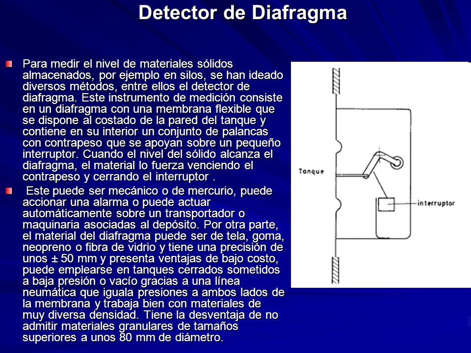 Para medir el nivel de materiales sólidos almacenados, por ejemplo en silos, se han ideado diversos métodos, entre ellos el detector de diafragma. Este instrumento de medición consiste en un diafragma con una membrana flexible que se dispone al costado de la pared del tanque y contiene en su interior un conjunto de palancas con contrapeso que se apoyan sobre un pequeño interruptor. Cuando el nivel del sólido alcanza el diafragma, el material lo fuerza venciendo el contrapeso y cerrando el interruptor .