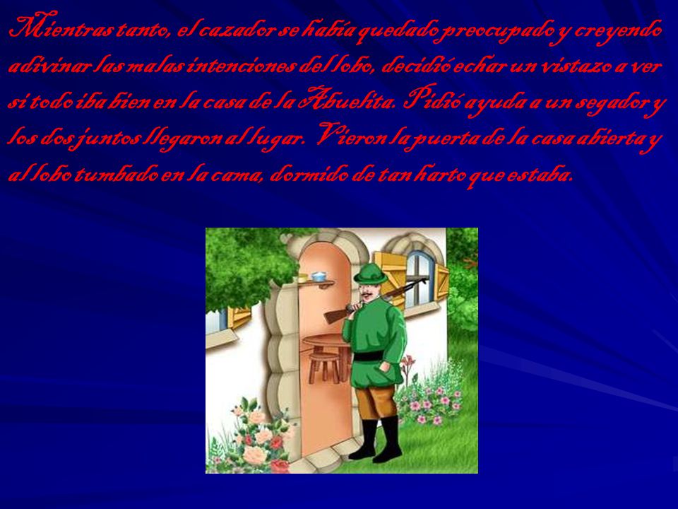 Mientras tanto, el cazador se había quedado preocupado y creyendo adivinar las malas intenciones del lobo, decidió echar un vistazo a ver si todo iba bien en la casa de la Abuelita.
