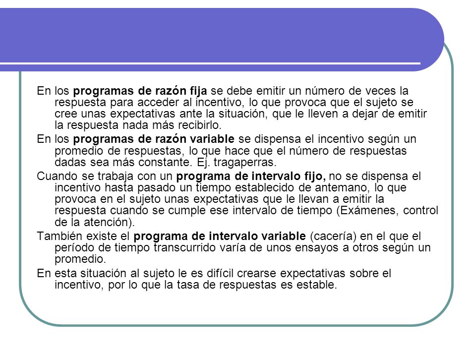 En los programas de razón fija se debe emitir un número de veces la respuesta para acceder al incentivo, lo que provoca que el sujeto se cree unas expectativas ante la situación, que le lleven a dejar de emitir la respuesta nada más recibirlo.