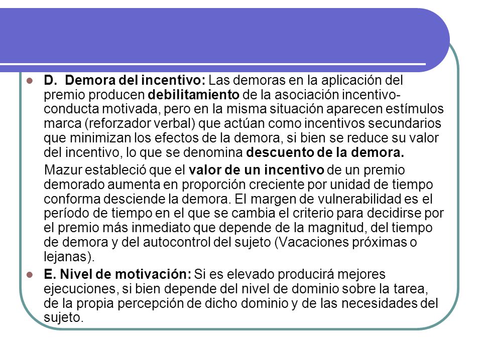D. Demora del incentivo: Las demoras en la aplicación del premio producen debilitamiento de la asociación incentivo-conducta motivada, pero en la misma situación aparecen estímulos marca (reforzador verbal) que actúan como incentivos secundarios que minimizan los efectos de la demora, si bien se reduce su valor del incentivo, lo que se denomina descuento de la demora.