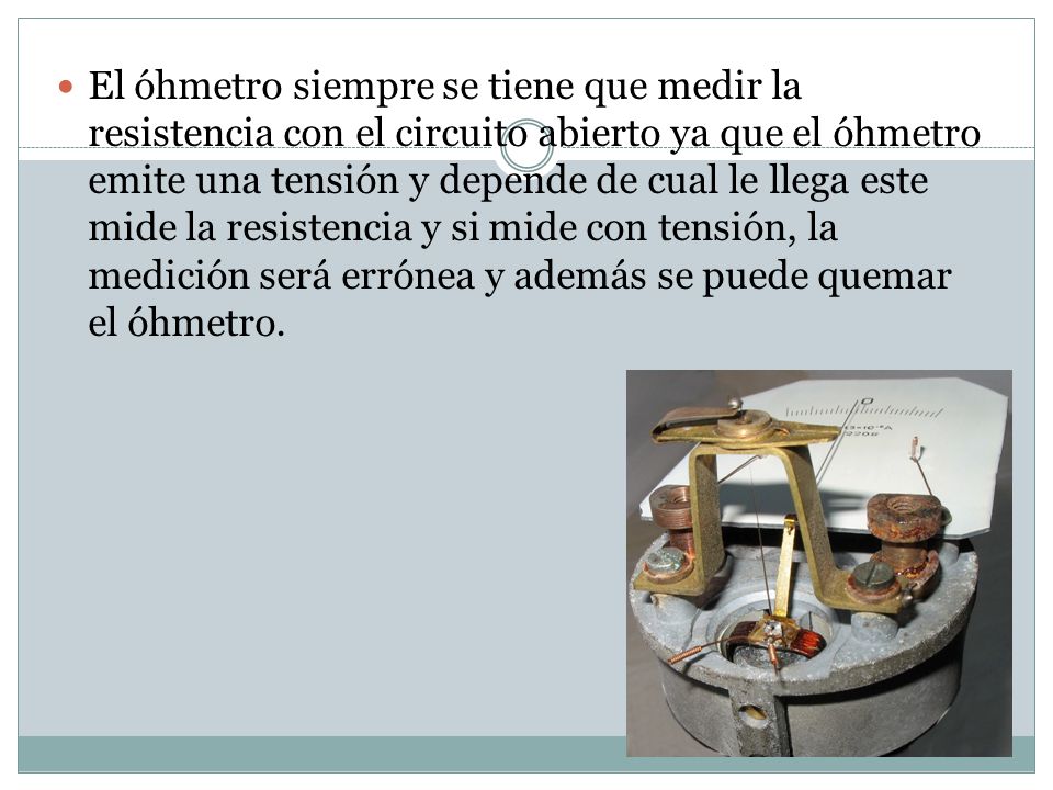 El óhmetro siempre se tiene que medir la resistencia con el circuito abierto ya que el óhmetro emite una tensión y depende de cual le llega este mide la resistencia y si mide con tensión, la medición será errónea y además se puede quemar el óhmetro.