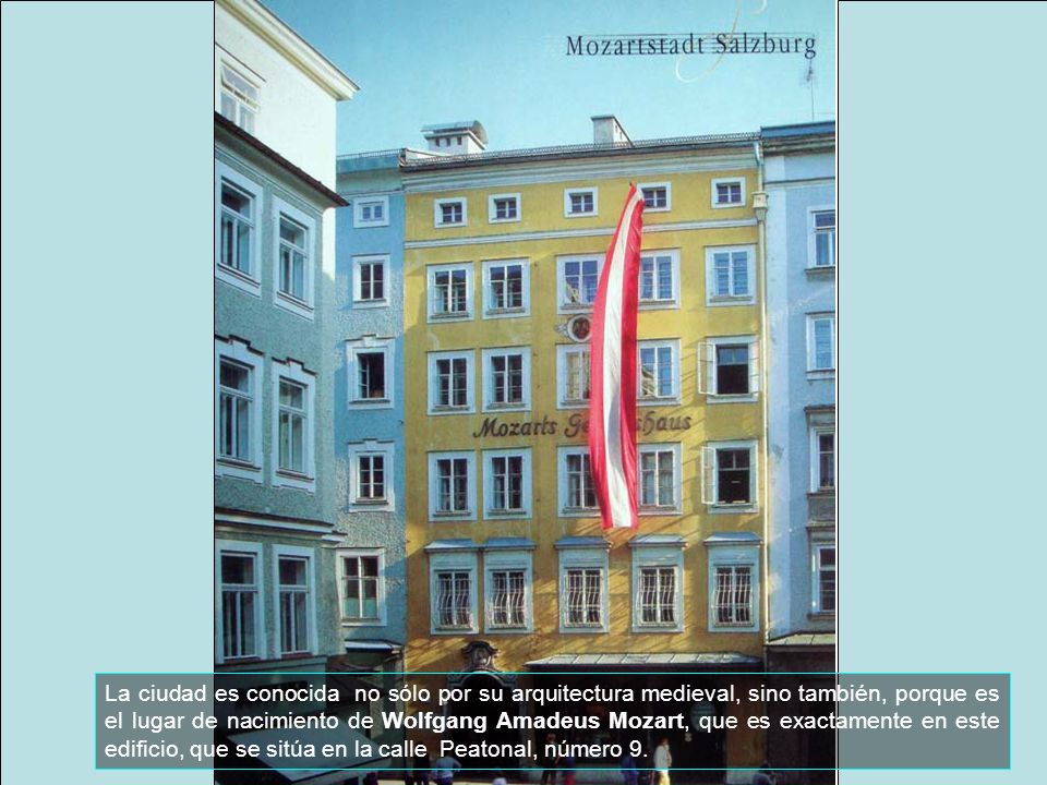 La ciudad es conocida no sólo por su arquitectura medieval, sino también, porque es el lugar de nacimiento de Wolfgang Amadeus Mozart, que es exactamente en este edificio, que se sitúa en la calle Peatonal, número 9.