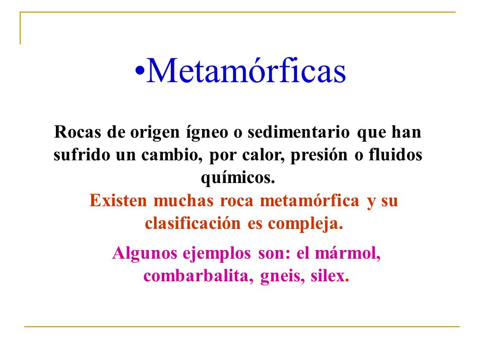 Metamórficas Rocas de origen ígneo o sedimentario que han sufrido un cambio, por calor, presión o fluidos químicos.