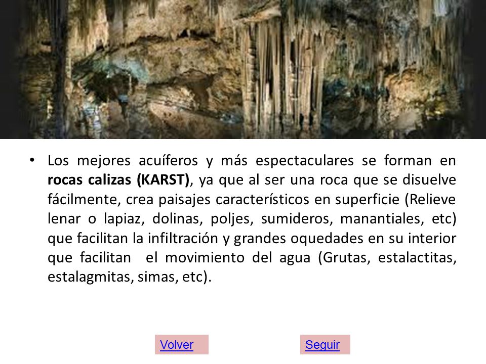 Los mejores acuíferos y más espectaculares se forman en rocas calizas (KARST), ya que al ser una roca que se disuelve fácilmente, crea paisajes característicos en superficie (Relieve lenar o lapiaz, dolinas, poljes, sumideros, manantiales, etc) que facilitan la infiltración y grandes oquedades en su interior que facilitan el movimiento del agua (Grutas, estalactitas, estalagmitas, simas, etc).