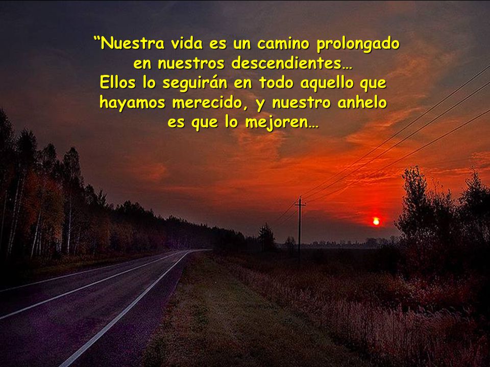 Nuestra vida es un camino prolongado en nuestros descendientes… Ellos lo seguirán en todo aquello que hayamos merecido, y nuestro anhelo es que lo mejoren…
