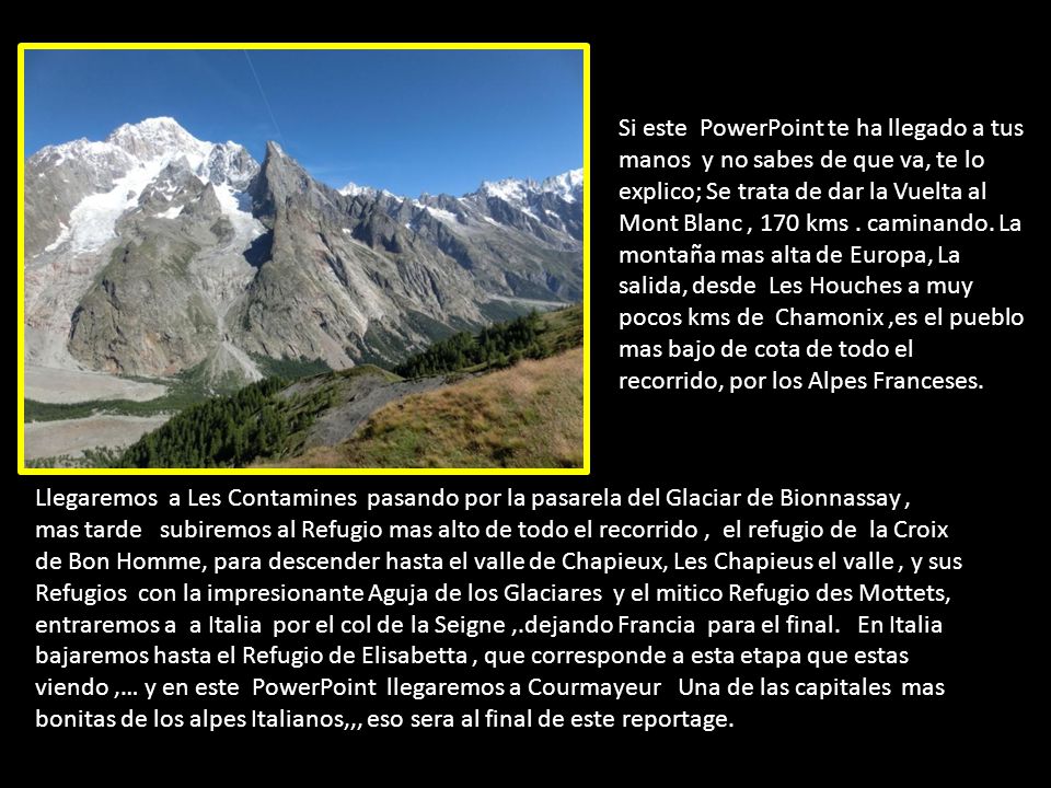 Si este PowerPoint te ha llegado a tus manos y no sabes de que va, te lo explico; Se trata de dar la Vuelta al Mont Blanc , 170 kms . caminando. La montaña mas alta de Europa, La salida, desde Les Houches a muy pocos kms de Chamonix ,es el pueblo mas bajo de cota de todo el recorrido, por los Alpes Franceses.