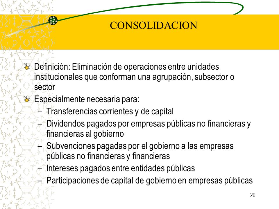 CONSOLIDACION Definición: Eliminación de operaciones entre unidades institucionales que conforman una agrupación, subsector o sector.