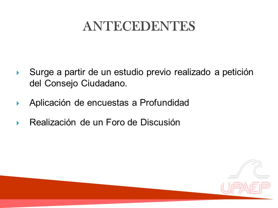 ANTECEDENTES Surge a partir de un estudio previo realizado a petición del Consejo Ciudadano. Aplicación de encuestas a Profundidad.