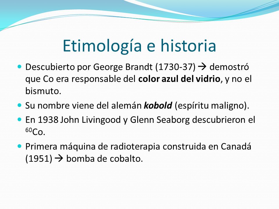 Etimología e historia Descubierto por George Brandt ( )  demostró que Co era responsable del color azul del vidrio, y no el bismuto.