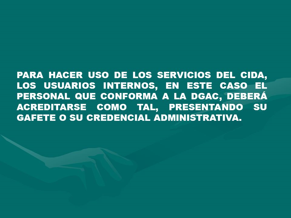 PARA HACER USO DE LOS SERVICIOS DEL CIDA, LOS USUARIOS INTERNOS, EN ESTE CASO EL PERSONAL QUE CONFORMA A LA DGAC, DEBERÁ ACREDITARSE COMO TAL, PRESENTANDO SU GAFETE O SU CREDENCIAL ADMINISTRATIVA.