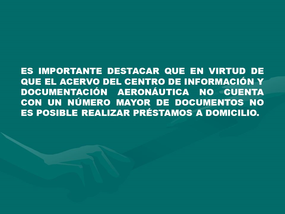 ES IMPORTANTE DESTACAR QUE EN VIRTUD DE QUE EL ACERVO DEL CENTRO DE INFORMACIÓN Y DOCUMENTACIÓN AERONÁUTICA NO CUENTA CON UN NÚMERO MAYOR DE DOCUMENTOS NO ES POSIBLE REALIZAR PRÉSTAMOS A DOMICILIO.