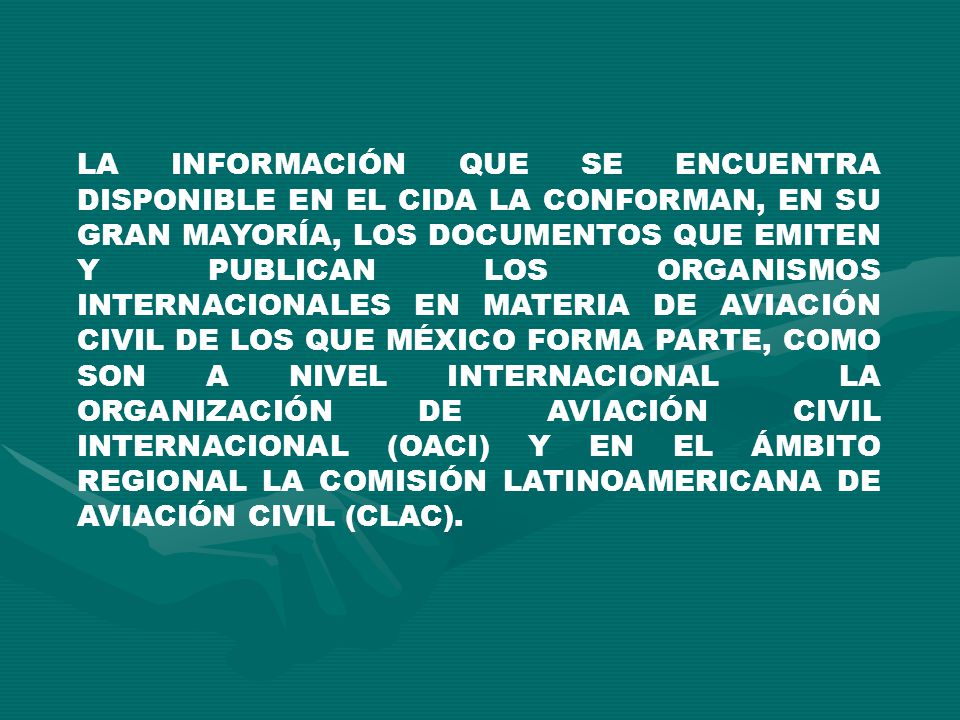 LA INFORMACIÓN QUE SE ENCUENTRA DISPONIBLE EN EL CIDA LA CONFORMAN, EN SU GRAN MAYORÍA, LOS DOCUMENTOS QUE EMITEN Y PUBLICAN LOS ORGANISMOS INTERNACIONALES EN MATERIA DE AVIACIÓN CIVIL DE LOS QUE MÉXICO FORMA PARTE, COMO SON A NIVEL INTERNACIONAL LA ORGANIZACIÓN DE AVIACIÓN CIVIL INTERNACIONAL (OACI) Y EN EL ÁMBITO REGIONAL LA COMISIÓN LATINOAMERICANA DE AVIACIÓN CIVIL (CLAC).