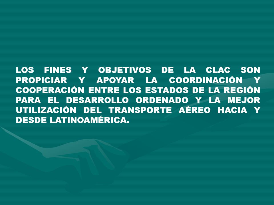 LOS FINES Y OBJETIVOS DE LA CLAC SON PROPICIAR Y APOYAR LA COORDINACIÓN Y COOPERACIÓN ENTRE LOS ESTADOS DE LA REGIÓN PARA EL DESARROLLO ORDENADO Y LA MEJOR UTILIZACIÓN DEL TRANSPORTE AÉREO HACIA Y DESDE LATINOAMÉRICA.