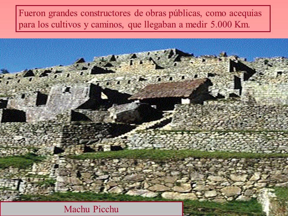 Fueron grandes constructores de obras públicas, como acequias para los cultivos y caminos, que llegaban a medir Km.