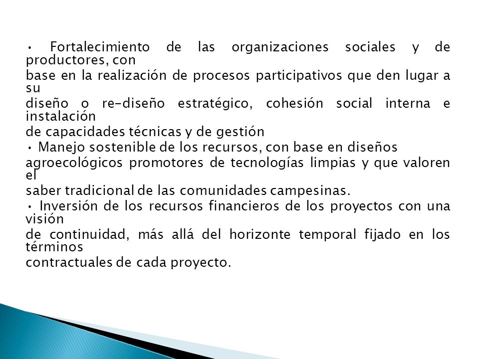 • Fortalecimiento de las organizaciones sociales y de productores, con base en la realización de procesos participativos que den lugar a su diseño o re-diseño estratégico, cohesión social interna e instalación de capacidades técnicas y de gestión • Manejo sostenible de los recursos, con base en diseños agroecológicos promotores de tecnologías limpias y que valoren el saber tradicional de las comunidades campesinas.