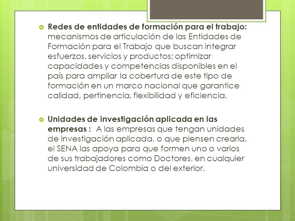 Redes de entidades de formación para el trabajo: mecanismos de articulación de las Entidades de Formación para el Trabajo que buscan integrar esfuerzos, servicios y productos; optimizar capacidades y competencias disponibles en el país para ampliar la cobertura de este tipo de formación en un marco nacional que garantice calidad, pertinencia, flexibilidad y eficiencia.