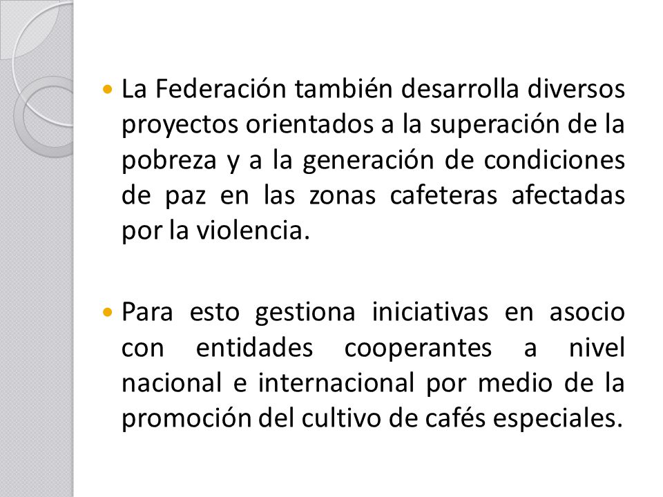 La Federación también desarrolla diversos proyectos orientados a la superación de la pobreza y a la generación de condiciones de paz en las zonas cafeteras afectadas por la violencia.