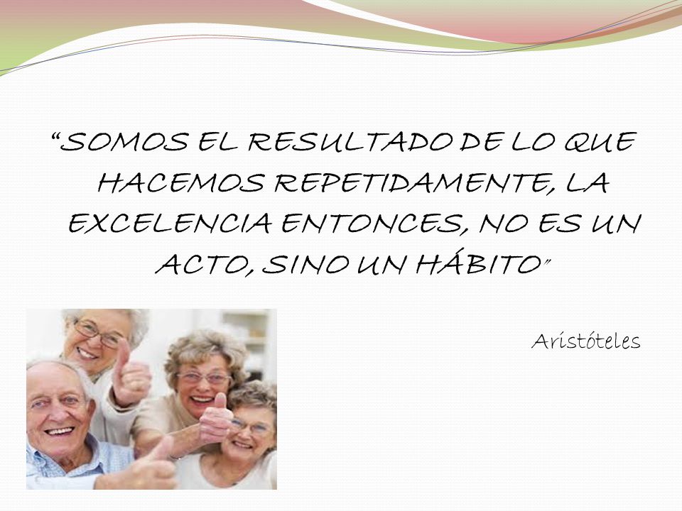 SOMOS EL RESULTADO DE LO QUE HACEMOS REPETIDAMENTE, LA EXCELENCIA ENTONCES, NO ES UN ACTO, SINO UN HÁBITO Aristóteles