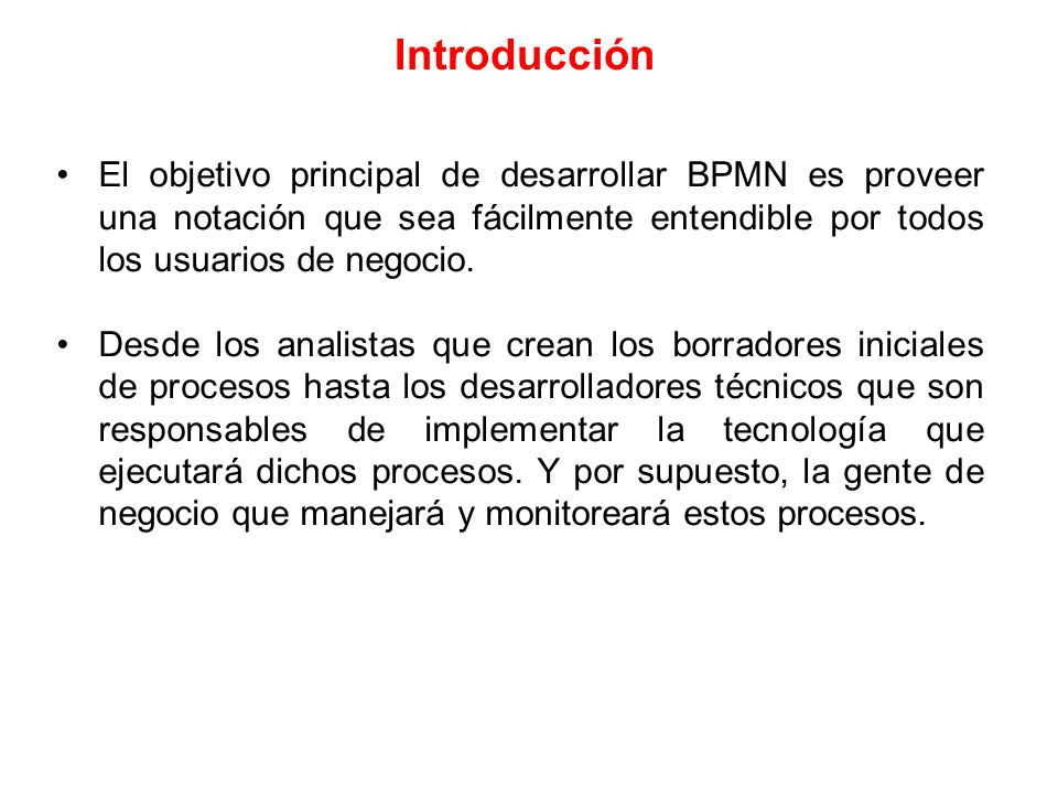 Introducción El objetivo principal de desarrollar BPMN es proveer una notación que sea fácilmente entendible por todos los usuarios de negocio.
