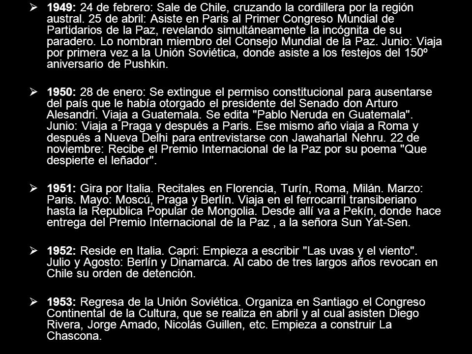 1949: 24 de febrero: Sale de Chile, cruzando la cordillera por la región austral. 25 de abril: Asiste en Paris al Primer Congreso Mundial de Partidarios de la Paz, revelando simultáneamente la incógnita de su paradero. Lo nombran miembro del Consejo Mundial de la Paz. Junio: Viaja por primera vez a la Unión Soviética, donde asiste a los festejos del 150º aniversario de Pushkin.