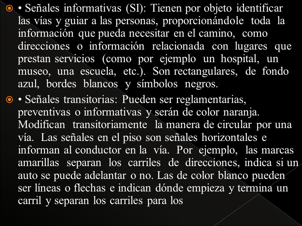 • Señales informativas (SI): Tienen por objeto identificar las vías y guiar a las personas, proporcionándole toda la información que pueda necesitar en el camino, como direcciones o información relacionada con lugares que prestan servicios (como por ejemplo un hospital, un museo, una escuela, etc.). Son rectangulares, de fondo azul, bordes blancos y símbolos negros.