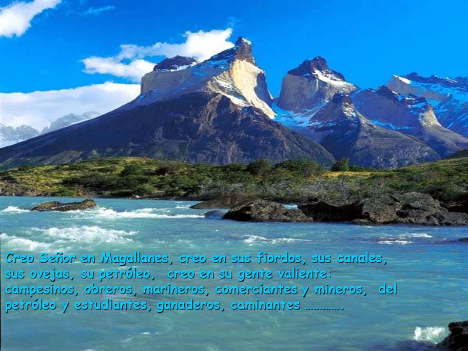 Creo Señor en Magallanes, creo en sus fiordos, sus canales, sus ovejas, su petróleo, creo en su gente valiente: campesinos, obreros, marineros, comerciantes y mineros, del petróleo y estudiantes, ganaderos, caminantes ………….