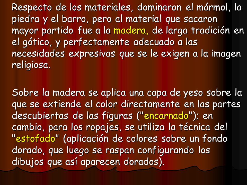 Respecto de los materiales, dominaron el mármol, la piedra y el barro, pero al material que sacaron mayor partido fue a la madera, de larga tradición en el gótico, y perfectamente adecuado a las necesidades expresivas que se le exigen a la imagen religiosa.