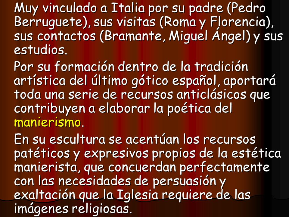 Muy vinculado a Italia por su padre (Pedro Berruguete), sus visitas (Roma y Florencia), sus contactos (Bramante, Miguel Ángel) y sus estudios.