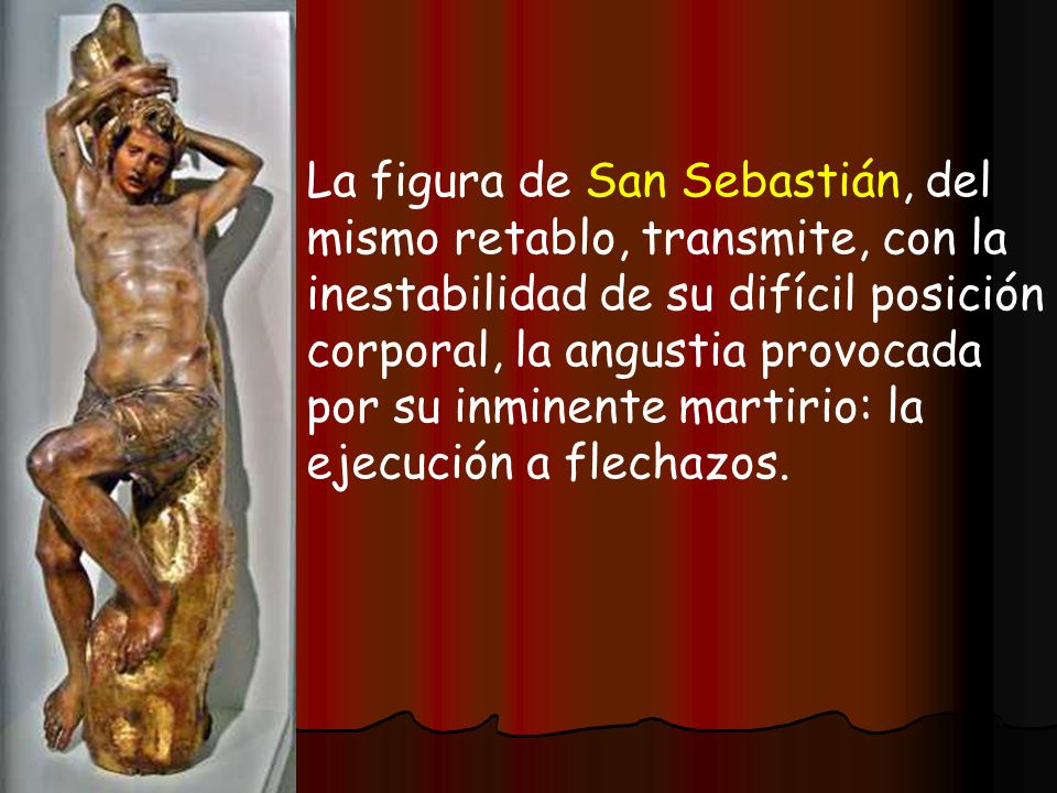 La figura de San Sebastián, del mismo retablo, transmite, con la inestabilidad de su difícil posición corporal, la angustia provocada por su inminente martirio: la ejecución a flechazos.