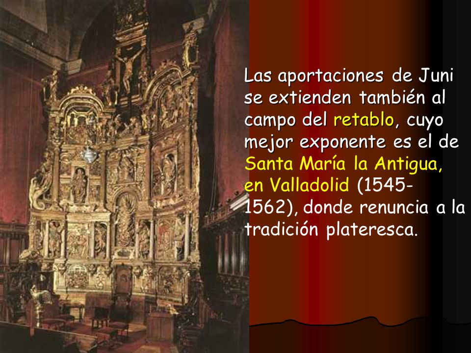 Las aportaciones de Juni se extienden también al campo del retablo, cuyo mejor exponente es el de Santa María la Antigua, en Valladolid ( ), donde renuncia a la tradición plateresca.