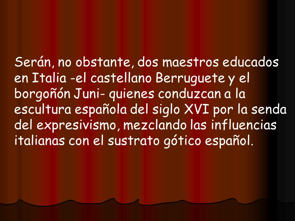 Serán, no obstante, dos maestros educados en Italia -el castellano Berruguete y el borgoñón Juni- quienes conduzcan a la escultura española del siglo XVI por la senda del expresivismo, mezclando las influencias italianas con el sustrato gótico español.