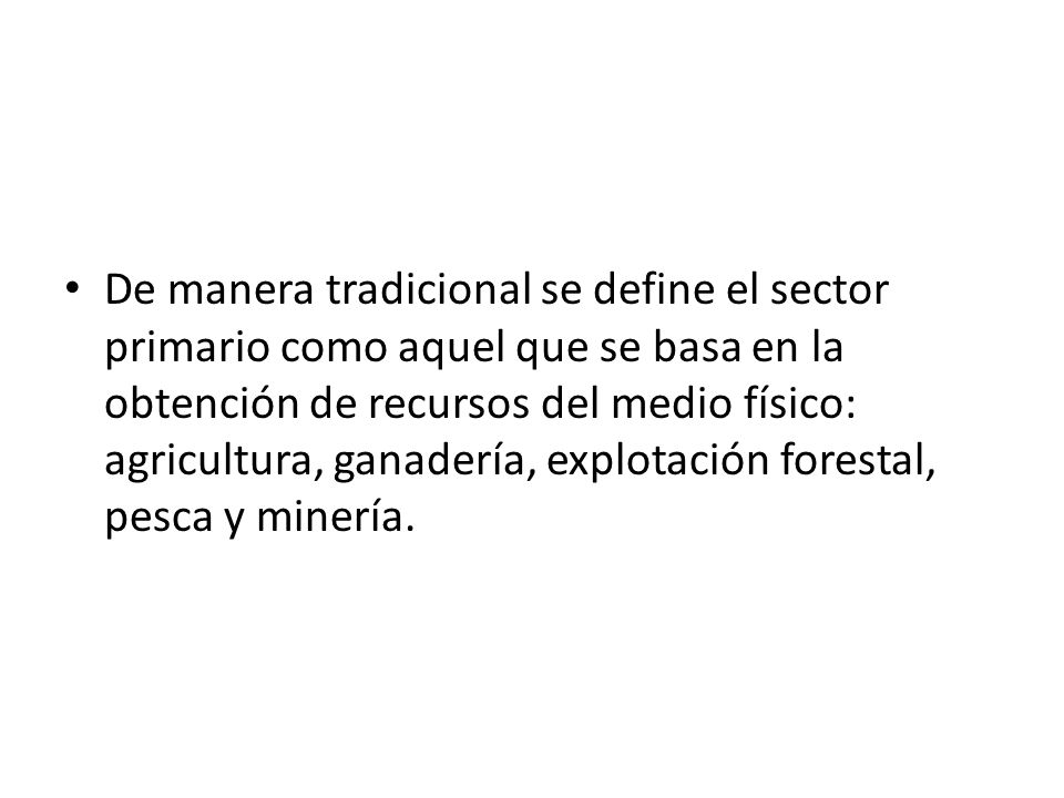 De manera tradicional se define el sector primario como aquel que se basa en la obtención de recursos del medio físico: agricultura, ganadería, explotación forestal, pesca y minería.