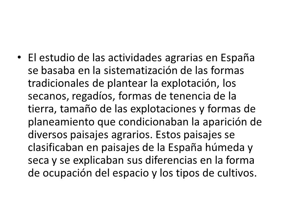 El estudio de las actividades agrarias en España se basaba en la sistematización de las formas tradicionales de plantear la explotación, los secanos, regadíos, formas de tenencia de la tierra, tamaño de las explotaciones y formas de planeamiento que condicionaban la aparición de diversos paisajes agrarios.