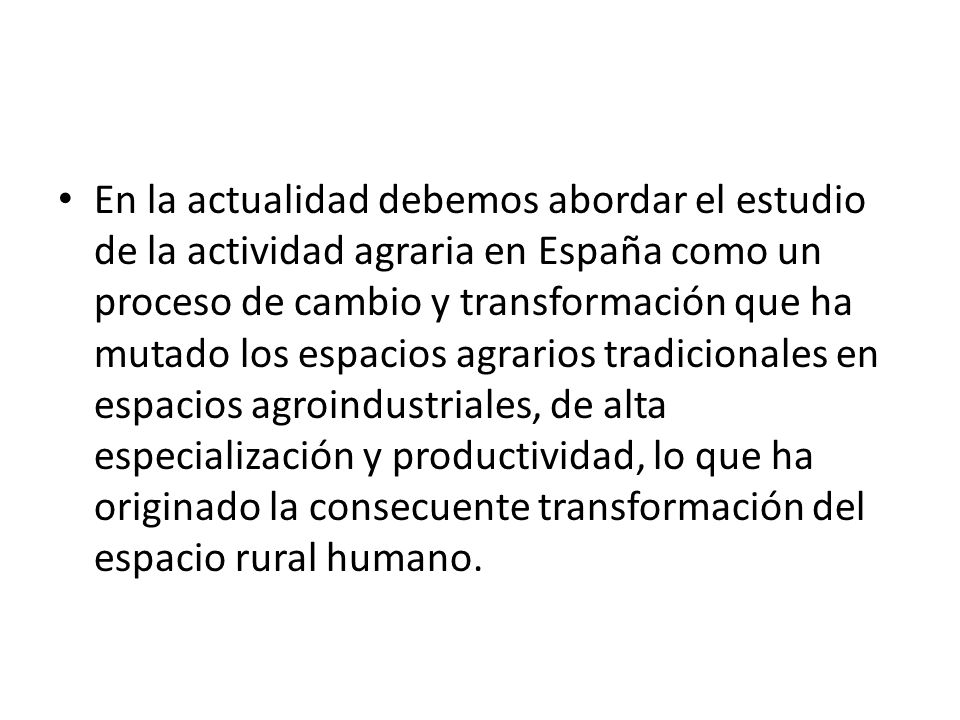 En la actualidad debemos abordar el estudio de la actividad agraria en España como un proceso de cambio y transformación que ha mutado los espacios agrarios tradicionales en espacios agroindustriales, de alta especialización y productividad, lo que ha originado la consecuente transformación del espacio rural humano.