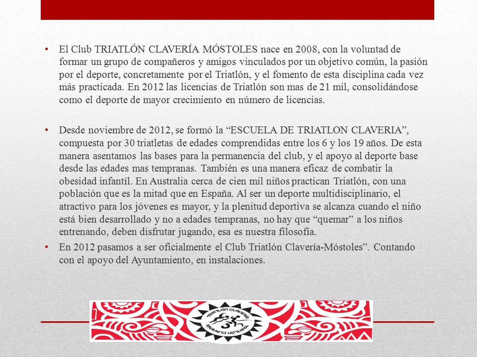 El Club TRIATLÓN CLAVERÍA MÓSTOLES nace en 2008, con la voluntad de formar un grupo de compañeros y amigos vinculados por un objetivo común, la pasión por el deporte, concretamente por el Triatlón, y el fomento de esta disciplina cada vez más practicada. En 2012 las licencias de Triatlón son mas de 21 mil, consolidándose como el deporte de mayor crecimiento en número de licencias.