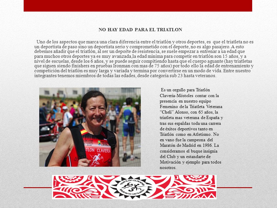 NO HAY EDAD PARA EL TRIATLON Uno de los aspectos que marca una clara diferencia entre el triatlón y otros deportes, es que el triatleta no es un deportista de paso sino un deportista serio y comprometido con el deporte, no es algo pasajero. A esto debemos añadir que el triatlón, al ser un deporte de resistencia, se suele empezar a entrenar a ua edad que para muchos otros deportes ya es muy avanzada,la edad mínima para competir en triatlón son 15 años, y a nivel de escuelas, desde los 6 años, y se puede seguir compitiendo hasta que el cuerpo aguante (hay triatletas que siguen siendo finishers en pruebas Ironman con mas de 75 años) por todo ello la edad de entrenamiento y competición del triatlón es muy larga y variada y termina por convertirse en un modo de vida. Entre nuestro integrantes tenemos miembros de todas las edades, desde categoría sub 23 hasta veteranos.