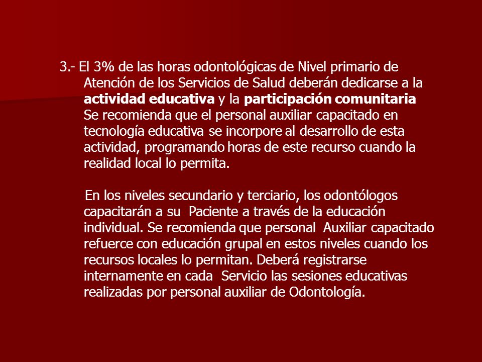 3.- El 3% de las horas odontológicas de Nivel primario de Atención de los Servicios de Salud deberán dedicarse a la actividad educativa y la participación comunitaria Se recomienda que el personal auxiliar capacitado en tecnología educativa se incorpore al desarrollo de esta actividad, programando horas de este recurso cuando la realidad local lo permita.