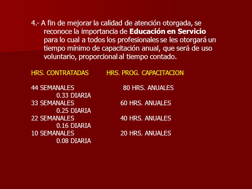 4.- A fin de mejorar la calidad de atención otorgada, se reconoce la importancia de Educación en Servicio para lo cual a todos los profesionales se les otorgará un tiempo mínimo de capacitación anual, que será de uso voluntario, proporcional al tiempo contado.