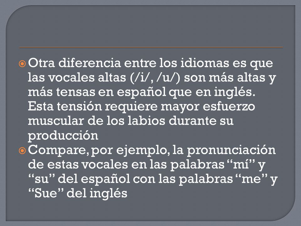 Otra diferencia entre los idiomas es que las vocales altas (/i/, /u/) son más altas y más tensas en español que en inglés. Esta tensión requiere mayor esfuerzo muscular de los labios durante su producción