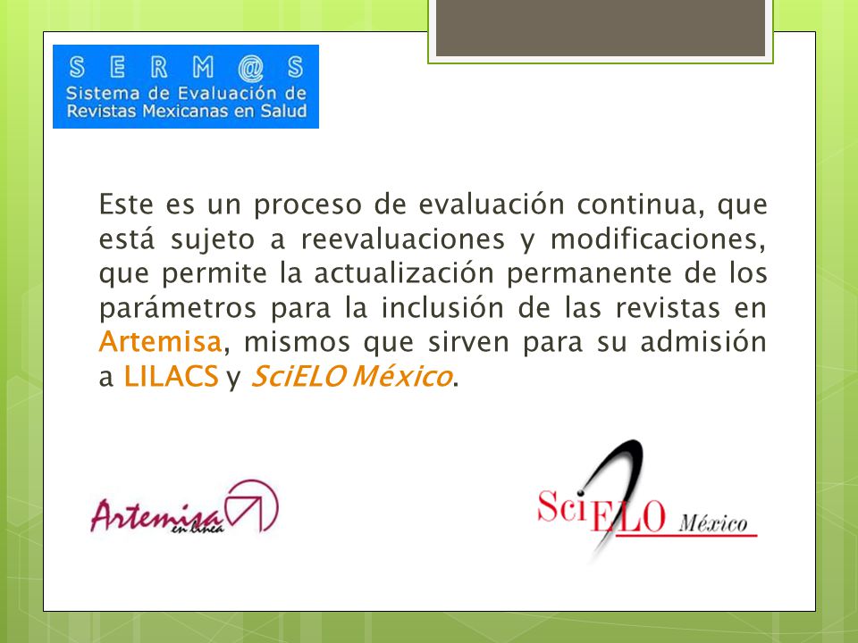 Este es un proceso de evaluación continua, que está sujeto a reevaluaciones y modificaciones, que permite la actualización permanente de los parámetros para la inclusión de las revistas en Artemisa, mismos que sirven para su admisión a LILACS y SciELO México.