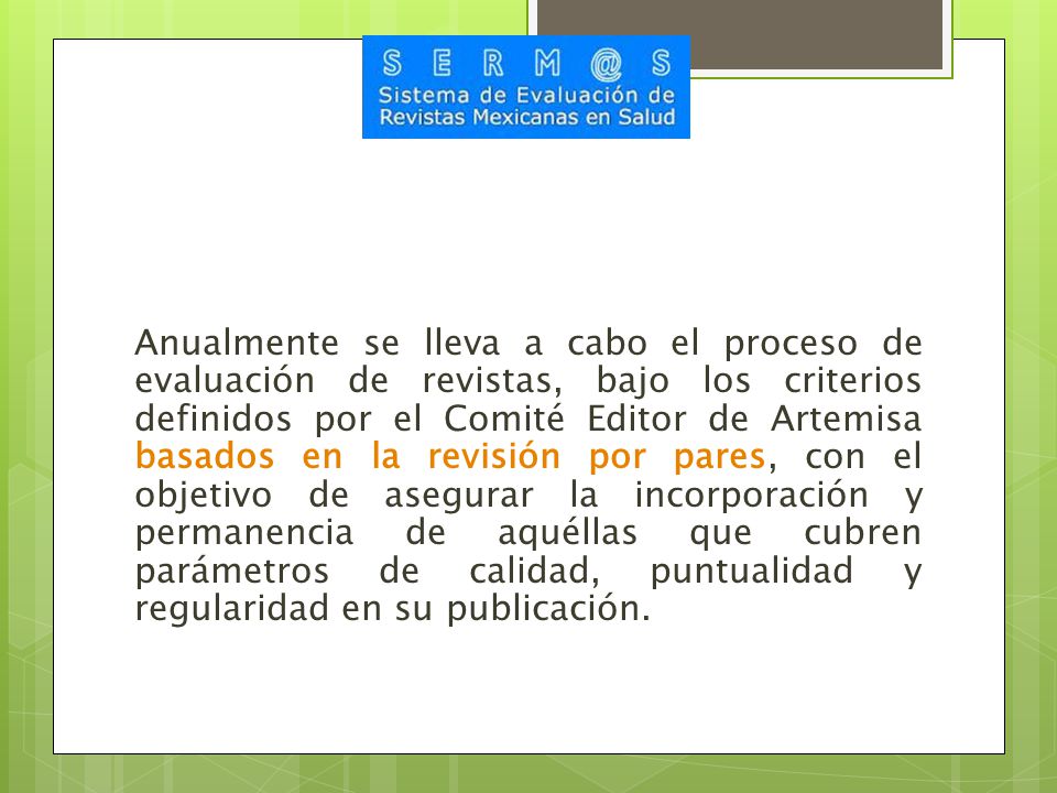 Anualmente se lleva a cabo el proceso de evaluación de revistas, bajo los criterios definidos por el Comité Editor de Artemisa basados en la revisión por pares, con el objetivo de asegurar la incorporación y permanencia de aquéllas que cubren parámetros de calidad, puntualidad y regularidad en su publicación.