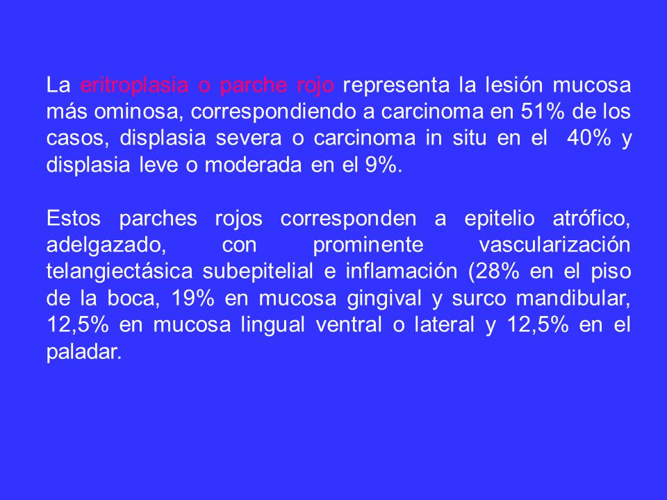 La eritroplasia o parche rojo representa la lesión mucosa más ominosa, correspondiendo a carcinoma en 51% de los casos, displasia severa o carcinoma in situ en el 40% y displasia leve o moderada en el 9%.