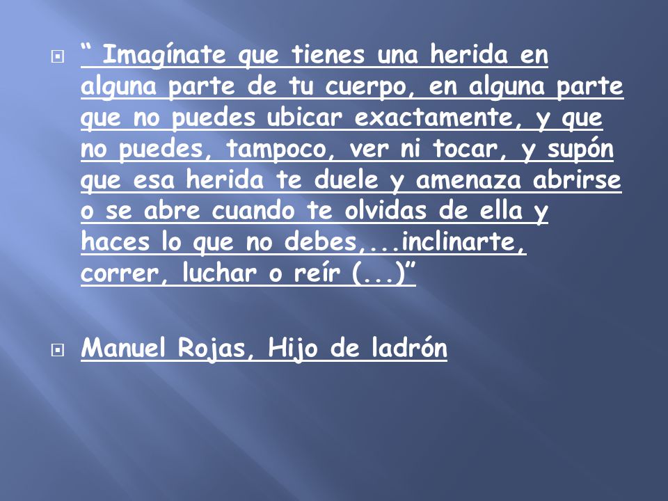 Imagínate que tienes una herida en alguna parte de tu cuerpo, en alguna parte que no puedes ubicar exactamente, y que no puedes, tampoco, ver ni tocar, y supón que esa herida te duele y amenaza abrirse o se abre cuando te olvidas de ella y haces lo que no debes,...inclinarte, correr, luchar o reír (...)
