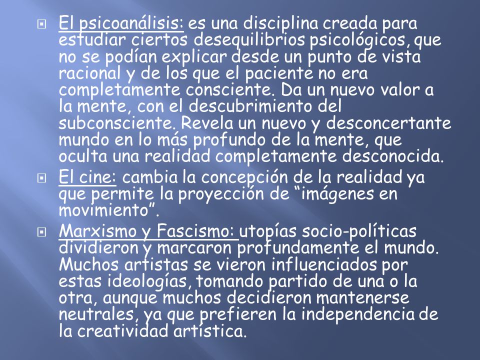 El psicoanálisis: es una disciplina creada para estudiar ciertos desequilibrios psicológicos, que no se podían explicar desde un punto de vista racional y de los que el paciente no era completamente consciente. Da un nuevo valor a la mente, con el descubrimiento del subconsciente. Revela un nuevo y desconcertante mundo en lo más profundo de la mente, que oculta una realidad completamente desconocida.