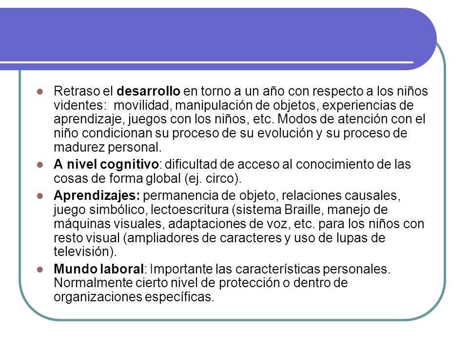 Retraso el desarrollo en torno a un año con respecto a los niños videntes: movilidad, manipulación de objetos, experiencias de aprendizaje, juegos con los niños, etc. Modos de atención con el niño condicionan su proceso de su evolución y su proceso de madurez personal.